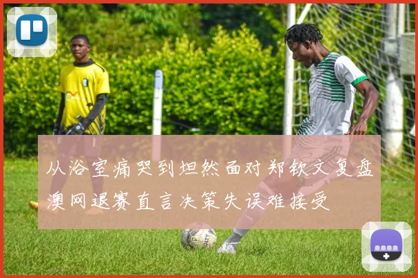 从浴室痛哭到坦然面对郑钦文复盘澳网退赛直言决策失误难接受