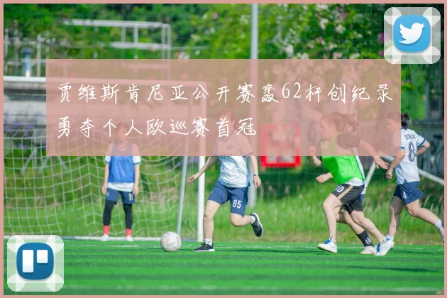 贾维斯肯尼亚公开赛轰62杆创纪录勇夺个人欧巡赛首冠