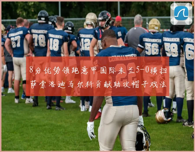 8分优势领跑意甲国际米兰5-0横扫萨索洛迪马尔科贡献助攻帽子戏法