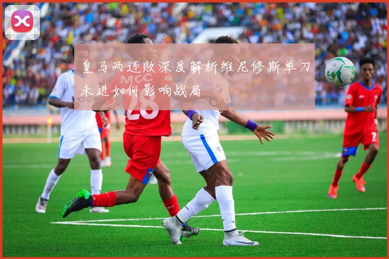 皇马两连败深度解析维尼修斯单刀未进如何影响战局