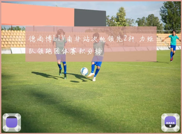 德尚博LIV南非站次轮领先2杆 力矩队领跑团体赛积分榜