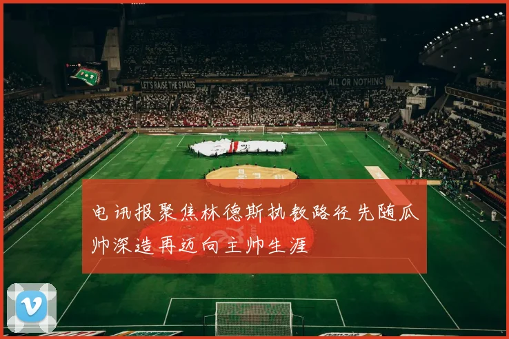 电讯报聚焦林德斯执教路径先随瓜帅深造再迈向主帅生涯