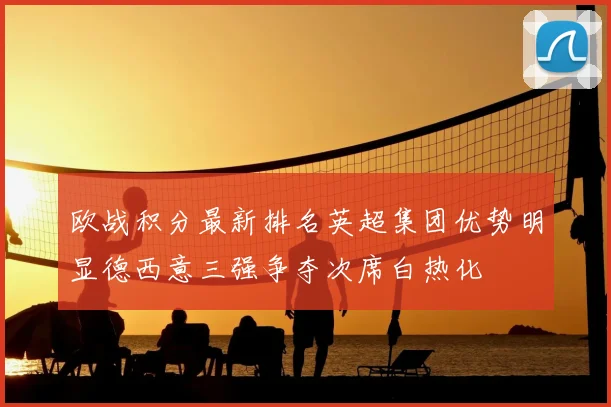 欧战积分最新排名英超集团优势明显德西意三强争夺次席白热化