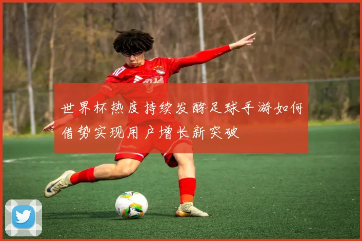 世界杯热度持续发酵足球手游如何借势实现用户增长新突破