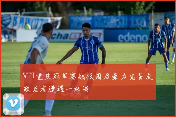 WTT重庆冠军赛战报周启豪力克黄友政后者遭遇一轮游