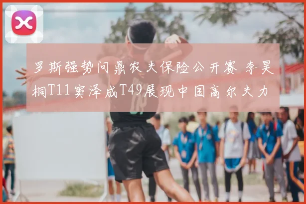 罗斯强势问鼎农夫保险公开赛 李昊桐T11窦泽成T49展现中国高尔夫力量