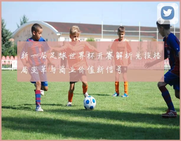 新一届足球世界杯开赛解析竞技格局变革与商业价值新信号